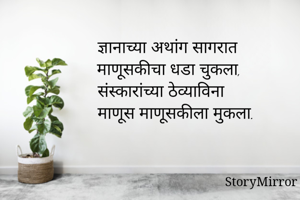 ज्ञानाच्या अथांग सागरात 
माणूसकीचा धडा चुकला.
संस्कारांच्या ठेव्याविना 
माणूस माणूसकीला मुकला
