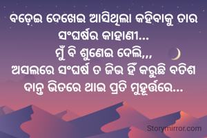 ବଡ଼େଇ ଦେଖେଇ ଆସିଥିଲା କହିବାକୁ ତାର ସଂଘର୍ଷର କାହାଣୀ...
ମୁଁ ବି ଶୁଣେଇ ଦେଲି,,,
ଅସଲରେ ସଂଘର୍ଷ ତ ଜିଭ ହିଁ କରୁଛି ବତିଶ ଦାନ୍ତ ଭିତରେ ଥାଇ ପ୍ରତି ମୁହୂର୍ତ୍ତରେ...