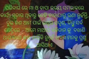 ପରିବାର ରେ ମା ଓ ବାପା ଉଭୟ ସମଭାବରେ କାର୍ଯ୍ୟ ସୂଚାଉ ଥିବାରୁ କେହି କାହାଠାରୁ ଊଣା ନୁହଁନ୍ତି, ଦୁଇ ଜଣ ଆମ ପାଇଁ ଇଶ୍ଵର ସଦୃଶ, କିନ୍ତୁ ସର୍ବ କ୍ଷେତ୍ରରେ    ଆମେ ମାଆର ବଳିଦାନ କୁ  ବଖାଣି ଥାଉ ବାପା ଙ୍କର କାହିଁକି ନୁହେଁ ମୋର ମନକୁ ପ୍ରଶ୍ନ ଆସିଥାଏ