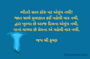 ભીતરે સાવ કોરું પટ એવુંય નથી!
જાત સાથે મુલાકાત કઈ પહેલી વાર નથી.
દ્વાર ખુલ્યા છે આજ દિલના એવુંય નથી,
પાનાં વાચ્યા છે પ્રેમના એ પહેલી વાર નથી.

જય શ્રી કૃષ્ણ
