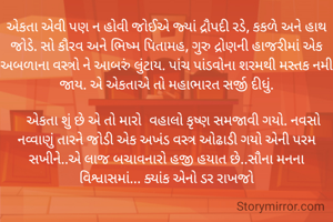 એકતા એવી પણ ન હોવી જોઈએ જ્યાં દ્રૌપદી રડે, કકળે અને હાથ જોડે. સો કૌરવ અને ભિષ્મ પિતામહ, ગુરુ દ્રોણની હાજરીમાં એક અબળાના વસ્ત્રો ને આબરું લુંટાય. પાંચ પાંડવોના શરમથી મસ્તક નમી જાય. એ એકતાએ તો મહાભારત સર્જી દીધું.

    એકતા શું છે એ તો મારો  વહાલો કૃષ્ણ સમજાવી ગયો. નવસો નવ્વાણું તારને જોડી એક અખંડ વસ્ત્ર ઓઢાડી ગયો એની પરમ સખીને..એ લાજ બચાવનારો હજી હયાત છે..સૌના મનના વિશ્વાસમાં... ક્યાંક એનો ડર રાખજો