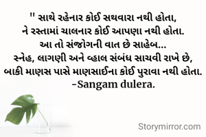 " સાથે રહેનાર કોઈ સથવારા નથી હોતા,
ને રસ્તામાં ચાલનાર કોઈ આપણા નથી હોતા.
આ તો સંજોગની વાત છે સાહેબ...
સ્નેહ, લાગણી અને વ્હાલ સંબંધ સાચવી રાખે છે,
બાકી માણસ પાસે માણસાઈના કોઈ પુરાવા નથી હોતા.
        -Sangam dulera.