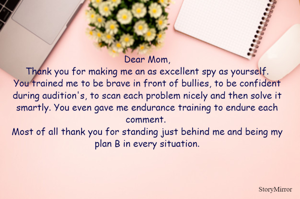 Dear Mom,
Thank you for making me an as excellent spy as yourself.
You trained me to be brave in front of bullies, to be confident during audition's, to scan each problem nicely and then solve it smartly. You even gave me endurance training to endure each comment. 
Most of all thank you for standing just behind me and being my plan B in every situation.