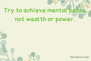Try to achieve mental peace, not wealth or power. 