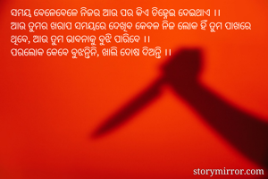ସମୟ ବେଳେବେଳେ ନିଜର ଆଉ ପର କିଏ ଚିହ୍ନେଇ ଦେଇଥାଏ ।।
ଆଉ ତୁମର ଖରାପ ସମୟରେ ଦେଖିବ କେବଳ ନିଜ ଲୋକ ହିଁ ତୁମ ପାଖରେ ଥିବେ, ଆଉ ତୁମ ଭାବନାକୁ ବୁଝି ପାରିବେ ।।
ପରଲୋକ କେବେ ବୁଝନ୍ତିନି, ଖାଲି ଦୋଷ ଦିଅନ୍ତି ।।