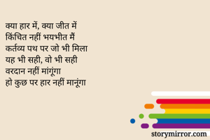 क्या हार में, क्या जीत में
किंचित नहीं भयभीत मैं
कर्तव्य पथ पर जो भी मिला
यह भी सही, वो भी सही
वरदान नहीं मांगूंगा
हो कुछ पर हार नहीं मानूंगा 