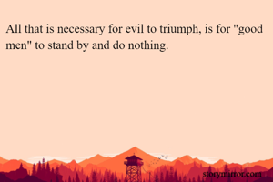 All that is necessary for evil to triumph, is for "good men" to stand by and do nothing. 