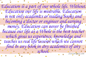 Education is a part of our whole life. Without Education our life is miserable. Education is not only academics or reading books and becoming a doctor or engineer and earning money. Education can never be finished because our life as a Whole is the best teacher which gives us experience, knowledge and teaches us real life lessons which we cannot find in any book in any academics of any school.