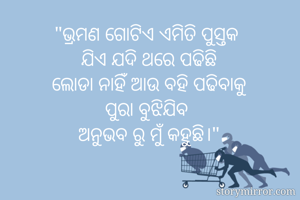 "ଭ୍ରମଣ ଗୋଟିଏ ଏମିତି ପୁସ୍ତକ 
ଯିଏ ଯଦି ଥରେ ପଢିଛି
ଲୋଡା ନାହିଁ ଆଉ ବହି ପଢିବାକୁ
ପୁରା ବୁଝିଯିବ 
ଅନୁଭବ ରୁ ମୁଁ କହୁଛି।"

