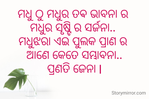 ମଧୁ ଠୁ ମଧୁର ତଵ ଭାବନା ର 
ମଧୁର ସୃଷ୍ଟି ର ସର୍ଜନା.. 
ମଧୁଝରା ଏଇ ପୁଲକ ପ୍ରାଣ ର 
ଆଣେ କେତେ ସମ୍ଭାବନା..
ପ୍ରଣତି ଜେନା l