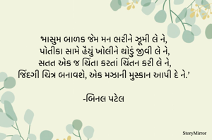‘માસુમ બાળક જેમ મન ભરીને ઝૂમી લે ને,
 પોતીકા સામે હૈયું ખોલીને થોડું જીવી લે ને,
 સતત એક જ ચિંતા કરતાં ચિંતન કરી લે ને,
 જિંદગી ચિત્ર બનાવશે, એક મઝાની મુસ્કાન આપી દે ને.’

-બિનલ પટેલ