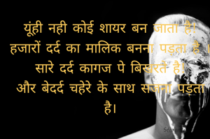 यूंही नही कोई शायर बन जाता है!
हजारों दर्द का मालिक बनना पड़ता है ।
सारे दर्द कागज पे बिखरते है!
और बेदर्द चहेरे के साथ सजना पड़ता है।
 