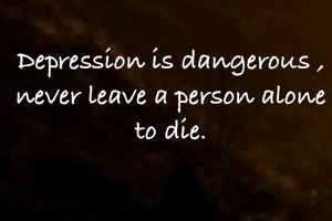 Depression is dangerous , never leave a person alone to die.
