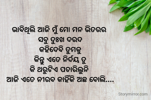 ଭାବିଥିଲି ଆଜି ମୁଁ ମୋ ମନ ଭିତରର 
ସବୁ ଦୁଃଖ ଦରଦ
କହିଦେବି ତୁମକୁ
କିନ୍ତୁ ଏତେ ନିର୍ଦୟ ତୁ
କି ଥରୁଟିଏ ପଚାରିଲୁନି 
ଆଜି ଏତେ ନୀରବ କାହିଁକି ଅଛ ବୋଲି....
