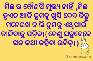 ମିଛ ର କୌଣସି ମୂଲ୍ୟ ନାହିଁ ,ମିଛ ହୁଏତ ଆଜି ତୁମକୁ ଖୁସି ଦେବ କିନ୍ତୁ ମନେରଖ କାଲି ତୁମକୁ ଏଥିପାଇଁ କାନ୍ଦିବାକୁ ପଡ଼ିବ।(ତେଣୁ ସବୁବେଳେ ସତ କଥା କହିବା ଉଚିତ୍।)