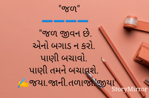    "જળ"
➖️➖️➖️➖️
"જળ જીવન છે.
એનો બગાડ ન કરો. 
પાણી બચાવો. 
પાણી તમને બચાવશે. 
✍️જયા.જાની.તળાજા.'જીયા'