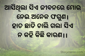 ଆସିଥିଲା ସିଏ ଜୀବନରେ ମୋର ନେଇ ଅନେକ ଫଗୁଣ।
ହାତ ଛାଡି ଚାଲି ଗଲା ସିଏ
ନ କହି କିଛି କାରଣ।।