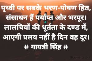 पृथ्वी पर सबके भरण-पोषण हित,
संसाधन हैं पर्याप्त और भरपूर।
लालचियों की धूर्तता के दण्ड में,
आएगी प्रलय नहीं है दिन वह दूर।
# गायत्री सिंह #
