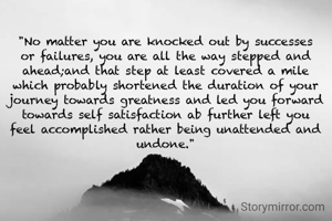"No matter you are knocked out by successes or failures, you are all the way stepped and ahead;and that step at least covered a mile which probably shortened the duration of your journey towards greatness and led you forward towards self satisfaction ab further left you feel accomplished rather being unattended and undone."
