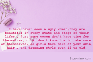 I have never seen a ugly woman,they are beautiful in every state and stage of their lifes , just some women don't have time for themselves, other don't know how to take care of themselves, so girls take care of your skin, hair , and dressing style even if ur old.