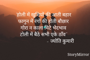 "होली में खुशियों की आती बहार
फागुन में रंगों की होती बौछार
गोरा न काला मिटे भेदभाव
टोली में बैठे सभी एके ठाँव"
                           - ज्योति कुमारी