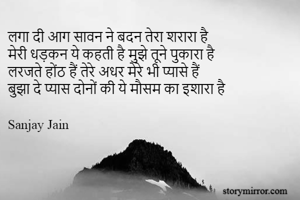 लगा दी आग सावन ने बदन तेरा शरारा है
मेरी धड़कन ये कहती है मुझे तूने पुकारा है
लरजते होंठ हैं तेरे अधर मेरे भी प्यासे हैं
बुझा दे प्यास दोनों की ये मौसम का इशारा है

Sanjay Jain