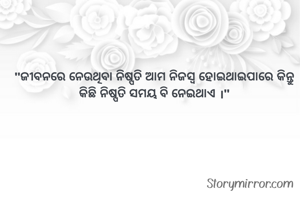 

"ଜୀବନରେ ନେଉଥିବା ନିଷ୍ପତି ଆମ ନିଜସ୍ବ ହୋଇଥାଇପାରେ କିନ୍ତୁ କିଛି ନିଷ୍ପତି ସମୟ ବି ନେଇଥାଏ ।"
