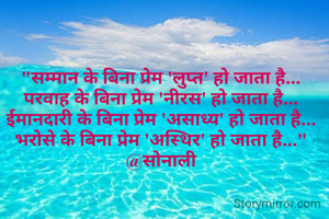 "सम्मान के बिना प्रेम 'लुप्त' हो जाता है...
परवाह के बिना प्रेम 'नीरस' हो जाता है...
ईमानदारी के बिना प्रेम 'असाध्य' हो जाता है...
भरोसे के बिना प्रेम 'अस्थिर' हो जाता है..."
@सोनाली
