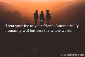 Treat your foe as your friend. Automatically humanity will buttress the whole world.