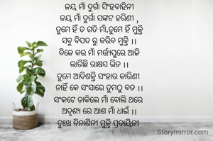 ଜୟ ମାଁ ଦୁର୍ଗା ସିଂହବାହିନୀ
ଜୟ ମାଁ ଦୁର୍ଗା ସଙ୍କଟ ହରିଣୀ ,
ତୁମେ ହିଁ ତ ଗତି ମାଁ,ତୁମେ ହିଁ ମୁକ୍ତି
ସବୁ ବିପଦ ରୁ କରିବ ମୁକ୍ତି ।।
ବିଜେ କର ମାଁ ମର୍ତ୍ତ୍ୟପୁରେ ଆଜି
ଲାଗିଛି ରାକ୍ଷସ ଭିଡ ।।
ତୁମେ ଆଦିଶକ୍ତି ସଂହାର କାରିଣୀ 
ନାହିଁ କେ ସଂସାରେ ତୁମଠୁ ବଡ ।।
ସଂକଟେ ଡାକିଲେ ମାଁ ବୋଲି ଥରେ 
ଅଦୃଶ୍ୟ ରେ ଆଶ ମାଁ ଧାଇଁ ।।
ଦୁଃଖ ବିନାଶିନୀ ମୁକ୍ତି ପ୍ରଦାୟିନୀ 