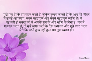 मुझे पता है कि हम बहस करते हैं, लेकिन कृपया जानते हैं कि आप मेरे जीवन में सबसे आवश्यक, सबसे महत्वपूर्ण और सबसे महत्वपूर्ण व्यक्ति हैं। मैं वह नहीं हो सकता जो मैं आपके समर्थन और भक्ति के बिना हूं। जब मैं गड़बड़ करता हूं, तो मुझे माफ करने के लिए धन्यवाद और मुझे प्यार करना जैसे कि कभी कुछ नहीं हुआ था। तुम कमाल हो।