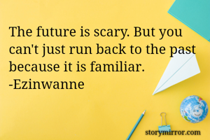 The future is scary. But you can't just run back to the past because it is familiar.  -Ezinwanne
