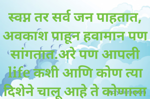 स्वप्न तर सर्व जन पाहतात, अवकाश पाहून हवामान पण सांगतात.अरे पण आपली life कशी आणि कोण त्या दिशेने चालू आहे ते कोणाला ही समजत नाही.
दुसरी कडे सर्वांना सांगत असतात असे वागा ,तसे राहा, वीचार करून बोला पण ते का विसरतात कोणाला माहिती.
जे लोक विश्वासात असतात या आपल्याला विश्वासात घेतात तेच आपल्याला विहिरीत ढकलून जातात.