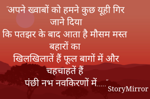 "अपने ख्वाबों को हमने कुछ यूही गिर जाने दिया
कि पतझर के बाद आता है मौसम मस्त बहारों का 
खिलखिलातें हैं फूल बागों में और चहचाहतें हैं 
पंछी नभ नवकिरणों में....."