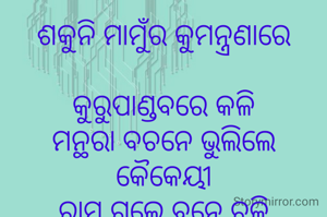 ଶକୁନି ମାମୁଁର କୁମନ୍ତ୍ରଣାରେ

କୁରୁପାଣ୍ଡବରେ କଳି
ମନ୍ଥରା ବଚନେ ଭୁଲିଲେ କୈକେୟୀ
ରାମ ଗଲେ ବନେ ଚଳି
ପରର କଥାରେ ଘର 
ଭାଙ୍ଗିଯାଏ ହେଜିବୁ
ମନରେ ଥରେ
ଅତି ଲୋଭରୁ ମୃତ୍ୟୁ ହୁଏ 