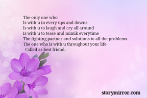 The only one who
Is with u in every ups and downs
Is with u to laugh and cry all around
Is with u to tease and mimik everytime
The fighting partner and solutions to all the problems
The one who is with u throughout your life
  Called as best friend..