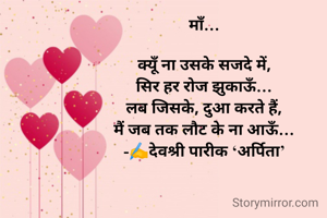 माँ…

क्यूँ ना उसके सजदे में,
सिर हर रोज झुकाऊँ…
लब जिसके, दुआ करते हैं,
मैं जब तक लौट के ना आऊँ…
-✍️देवश्री पारीक ‘अर्पिता’

