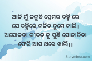 ଆଜି ମୁଁ ଜଳୁଛି ପ୍ରେମର ବହ୍ନି ରେ
ସେ ବହ୍ନିରେ ଜଳିବ ତୁମେ କାଲି।
ଅସୋଜଡା ଜୀବନ କୁ ପୁଣି ସୋଜାଡିବା ଫେରି ଆସ ଥରେ ଖାଲି।।