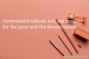 Government schools are, but temples for the poor and the downtrodden.