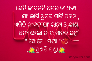 ସେହି ଜୀବନଟି ଅଟଇ ତ' ଧନ୍ୟ
      ଯା' ଲାଗି ଝୁରଇ ମାଟି ପବନ ,
ଏମିତି ଜୀବନ ଯା' ଭାଗ୍ୟ ଆକାଶ
   ଧନ୍ୟ ହେଲା ତା'ର ମାନବ ଜନ୍ମ
 " ସେ ମୋ' ମାଆ "💞
,💐ପ୍ରଣତି ପଣ୍ଡା💐
