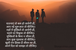 यातनाएं तो कम हो जायेगी ही,
आप नई शुरूआत तो कीजिए।
राहों में मुश्किलें तो आयेंगी ही,
चलने पर विश्वास तो कीजिए।
मुश्किलों के बिना न जीवन ही,
आप कुछ एहसास तो कीजिए।
खुशी ग़म हिस्सा हैं जीवन का ही,
अपने दिल को समझा तो लीजिए।