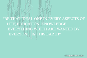"BE THAT IDEAL ONE IN EVERY ASPECTS OF     LIFE, EDUCATION, KNOWLEDGE.........                EVERYTHING WHICH ARE WANTED BY            EVERYONE  IN THIS EARTH"