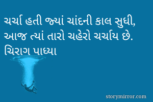 ચર્ચા હતી જ્યાં ચાંદની કાલ સુધી,
આજ ત્યાં તારો ચહેરો ચર્ચાય છે.
ચિરાગ પાધ્યા
