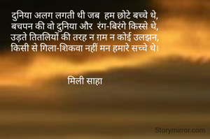 दुनिया अलग लगती थी जब  हम छोटे बच्चे थे,
बचपन की वो दुनिया और  रंग-बिरंगे किस्से थे,
उड़ते तितलियों की तरह न ग़म न कोई उलझन,
किसी से गिला-शिकवा नहीं मन हमारे सच्चे थे।


मिली साहा