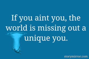 If you aint you, the world is missing out a unique you.