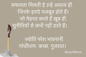 सफलता मिलती है उन्हें अवश्य ही,
जिनके इरादे मज़बूत होते हैं।
जो मेहनत करते हैं ख़ूब ही,
चुनौतियों से कभी नहीं डरते हैं।

ज्योति नरेश भावनानी,
गांधीधाम, कच्छ, गुजरात।