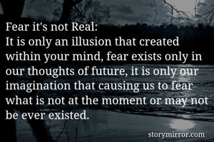 Fear it's not Real:
It is only an illusion that created within your mind, fear exists only in our thoughts of future, it is only our imagination that causing us to fear what is not at the moment or may not be ever existed.