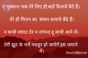 ए मुस्कान! सब तेरे लिए ही,बाहें फैलायें बैठे हैं।

तेरे ही मिलन का, संसार सजाये बैठे हैं।

न कभी ज्यादा देर न लगाना,तू कभी आने में।

तेरी झूठ के चर्चे मशहूर हो जायेगें,इस जमाने में।