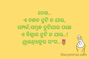 ଦେଖ..
ଏ ବନ୍ଧନ ତୁଟି ନ ଯାଉ,
ସମ୍ପର୍କ,ସମ୍ବନ୍ଧ ତୁଟିଯାଉ ପଛେ
ଏ ବିଶ୍ୱାସ ତୁଟି ନ ଯାଉ..!
@ଇନ୍ଦ୍ରଧନୁର ରଂଗ..🌷