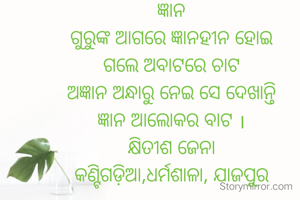 ଜ୍ଞାନ
ଗୁରୁଙ୍କ ଆଗରେ ଜ୍ଞାନହୀନ ହୋଇ
ଗଲେ ଅବାଟରେ ଚାଟ
ଅଜ୍ଞାନ ଅନ୍ଧାରୁ ନେଇ ସେ ଦେଖାନ୍ତି
ଜ୍ଞାନ ଆଲୋକର ବାଟ ।
କ୍ଷିତୀଶ ଜେନା
କଣ୍ଟିଗଡ଼ିଆ,ଧର୍ମଶାଳା, ଯାଜପୁର